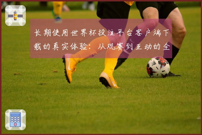 长期使用世界杯投注平台客户端下载的真实体验：从观赛到互动的全方位评价