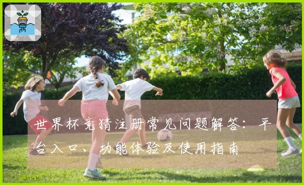 世界杯竞猜注册常见问题解答：平台入口、功能体验及使用指南